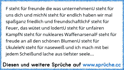 F steht für freunde die was unternehmen
U steht für uns dich und mich
N steht für endlich haben wir mal spaß
ganz friedlich und freundschaftlich
F steht für Feuer, das wütet und lodert
U steht für unfairen Kampf
N steht für nukleares Waffenarsenal
F steht für freude an all den schönen Blumen
U steht für Ukulele
N steht für naseweiß und ich mach mit bei jedem Scheiß
und lache aus tiefster seele...