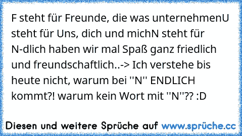 F steht für Freunde, die was unternehmen
U steht für Uns, dich und mich
N steht für N-dlich haben wir mal Spaß ganz friedlich und freundschaftlich..
-> Ich verstehe bis heute nicht, warum bei ''N'' ENDLICH kommt?! warum kein Wort mit ''N''?? :D