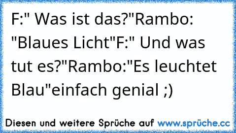 F:" Was ist das?"
Rambo: "Blaues Licht"
F:" Und was tut es?"
Rambo:"Es leuchtet Blau"
einfach genial ;)