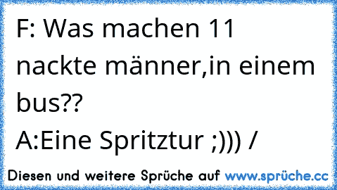 F: Was machen 11 nackte männer,in einem bus?? 
                          A:Eine Spritztur ;))) /