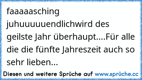 faaaaasching juhuuuuu
endlich
wird des geilste Jahr überhaupt....♥
Für alle die die fünfte Jahreszeit auch so sehr lieben...