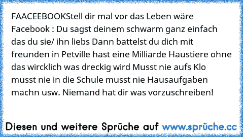 FAACEEBOOK
Stell dir mal vor das Leben wäre Facebook : Du sagst deinem schwarm ganz einfach das du sie/ ihn liebs Dann battelst du dich mit freunden in Petville hast eine Milliarde Haustiere ohne das wircklich was dreckig wird Musst nie aufs Klo musst nie in die Schule musst nie Hausaufgaben machn usw. Niemand hat dir was vorzuschreiben!