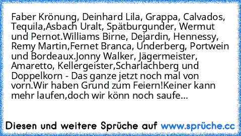 Faber Krönung, Deinhard Lila, Grappa, Calvados, Tequila,
Asbach Uralt, Spätburgunder, Wermut und Pernot.
Williams Birne, Dejardin, Hennessy, Remy Martin,
Fernet Branca, Underberg, Portwein und Bordeaux.
Jonny Walker, Jägermeister, Amaretto, Kellergeister,
Scharlachberg und Doppelkorn - Das ganze jetzt noch mal von vorn.
Wir haben Grund zum Feiern!
Keiner kann mehr laufen,
doch wir könn´ noch sa...