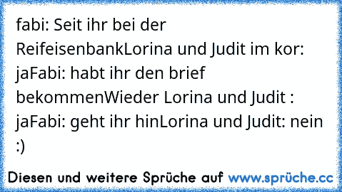 fabi: Seit ihr bei der Reifeisenbank
Lorina und Judit im kor: ja
Fabi: habt ihr den brief bekommen
Wieder Lorina und Judit : ja
Fabi: geht ihr hin
Lorina und Judit: nein :)