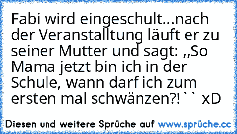 Fabi wird eingeschult...
nach der Veranstalltung läuft er zu seiner Mutter und sagt: ,,So Mama jetzt bin ich in der Schule, wann darf ich zum ersten mal schwänzen?!`` xD