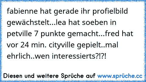 fabienne hat gerade ihr profielbild gewächstelt...
lea hat soeben in petville 7 punkte gemacht...
fred hat vor 24 min. cityville gepielt..
mal ehrlich..wen interessierts?!?!