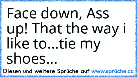 Face down, Ass up! That the way i like to...
tie my shoes...