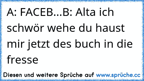 A: FACEB...
B: Alta ich schwör wehe du haust mir jetzt des buch in die fresse