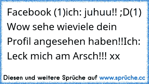 Facebook (1)
ich: juhuu!! ;D
(1) Wow sehe wieviele dein Profil angesehen haben!!
Ich: Leck mich am Arsch!!! xx