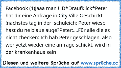 Facebook (1)
Jaaa man ! :D
*Draufklick*
Peter hat dir eine Anfrage in City Ville Geschickt !
nächstes tag in der  schule
ich: Peter wieso hast du ne blaue auge?
Peter:....
Für alle die es nicht checken: Ich hab Peter geschlagen. 
also wer yetzt wieder eine anfrage schickt, wird in der krankenhaus sein