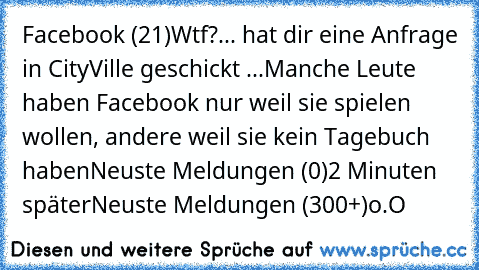 Facebook (21)
Wtf?
... hat dir eine Anfrage in CityVille geschickt ...
Manche Leute haben Facebook nur weil sie spielen wollen, andere weil sie kein Tagebuch haben
Neuste Meldungen (0)
2 Minuten später
Neuste Meldungen (300+)
o.O