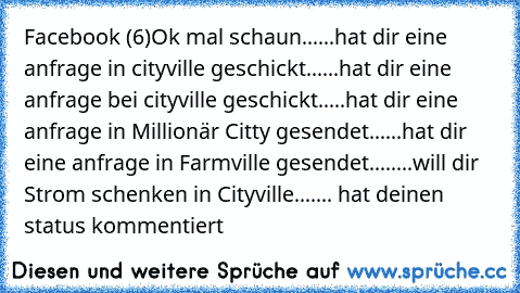 Facebook (6)
Ok mal schaun
......hat dir eine anfrage in cityville geschickt
......hat dir eine anfrage bei cityville geschickt
.....hat dir eine anfrage in Millionär Citty gesendet
......hat dir eine anfrage in Farmville gesendet
........will dir Strom schenken in Cityville
....... hat deinen status kommentiert