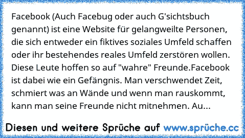 Facebook (Auch Facebug oder auch G'sichtsbuch genannt) ist eine Website für gelangweilte Personen, die sich entweder ein fiktives soziales Umfeld schaffen oder ihr bestehendes reales Umfeld zerstören wollen. Diese Leute hoffen so auf "wahre" Freunde.
Facebook ist dabei wie ein Gefängnis. Man verschwendet Zeit, schmiert was an Wände und wenn man rauskommt, kann man seine Freunde nicht mitnehmen....