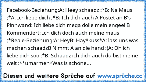 Facebook-Beziehung:
A: Heey schaadz :*
B: Na Maus ;*
A: Ich liebe diich ;*
B: Ich dich auch ♥
A Postet an B's Pinnwand: Ich liebe dich mega dolle mein engeel ♥
B Kommentiert: Ich dich doch auch meine maus ;*
Reale-Beziehung:
A: Hey
B: Hay
*kuss*
A: lass uns was machen schaadz
B Nimmt A an die hand :)
A: Oh ich liebe dich soo ;*
B: Schaadz ich dich auch du bist meine welt :*
*umarmen*
Was is sch...