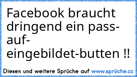 Facebook braucht dringend ein pass- auf- eingebildet-butten !!