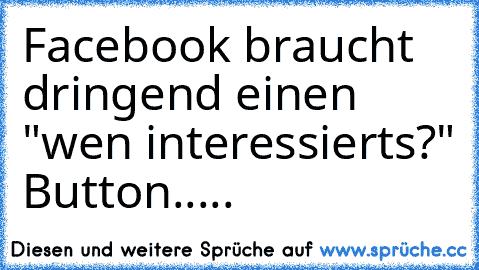 Facebook braucht dringend einen "wen interessierts?" Button.....