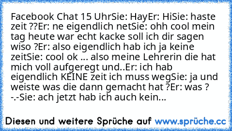 Facebook Chat 15 Uhr
Sie: Hay
Er: Hi
Sie: haste zeit ??
Er: ne eigendlich net
Sie: ohh cool mein tag heute war echt kacke soll ich dir sagen wiso ?
Er: also eigendlich hab ich ja keine zeit
Sie: cool ok ... also meine Lehrerin die hat mich voll aufgeregt und..
Er: ich hab eigendlich KEINE zeit ich muss weg
Sie: ja und weiste was die dann gemacht hat ?
Er: was ? -.-
Sie: ach jetzt hab ich auch k...