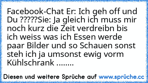 Facebook-Chat 
Er: Ich geh off und Du ?????
Sie: Ja gleich ich muss mir noch kurz die Zeit verdreibn bis ich weiss was ich Essen werde  paar Bilder und so Schauen sonst steh ich ja umsonst ewig vorm Kühlschrank 
........