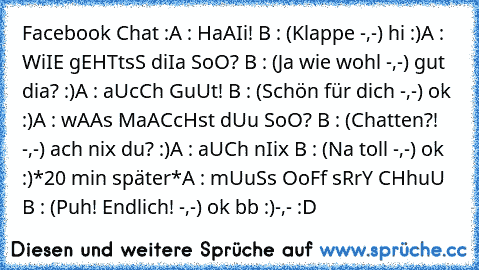 Facebook Chat :
A : HaAIi! ♥
B : (Klappe -,-) hi :)
A : WiIE gEHTtsS diIa SoO? ♥
B : (Ja wie wohl -,-) gut dia? :)
A : aUcCh GuUt! ♥
B : (Schön für dich -,-) ok :)
A : wAAs MaACcHst dUu SoO? ♥
B : (Chatten?! -,-) ach nix du? :)
A : aUCh nIix ♥
B : (Na toll -,-) ok :)
*20 min später*
A : mUuSs OoFf sRrY CHhuU ♥
B : (Puh! Endlich! -,-) ok bb :)
-,- :D ♥