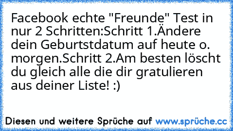 Facebook echte "Freunde" Test in nur 2 Schritten:
Schritt 1.
Ändere dein Geburtstdatum auf heute o. morgen.
Schritt 2.
Am besten löscht du gleich alle die dir gratulieren aus deiner Liste! :)