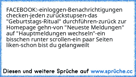 FACEBOOK:
-einloggen
-Benachrichtigungen checken
-jeden zurückstupsen
-das "Geburtstags-Ritual" durchführen
-zurück zur Homepage gehn
-von "Neueste Meldungen" auf "Hauptmeldungen wechseln"
-ein bisschen runter scrollen
-ein paar Seiten liken
-schon bist du gelangweilt