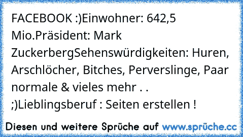 FACEBOOK :)
Einwohner: 642,5 Mio.
Präsident: Mark Zuckerberg
Sehenswürdigkeiten: Huren, Arschlöcher, Bitches, Perverslinge, Paar normale & vieles mehr . . ;)
Lieblingsberuf : Seiten erstellen !