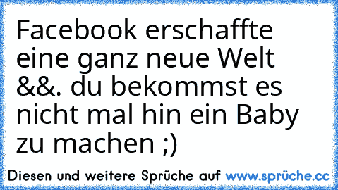 Facebook erschaffte eine ganz neue Welt &&. du bekommst es nicht mal hin ein Baby zu machen ;)