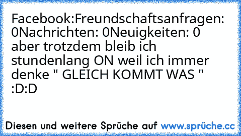 Facebook:
Freundschaftsanfragen: 0
Nachrichten: 0
Neuigkeiten: 0 
aber trotzdem bleib ich stundenlang ON weil ich immer denke " GLEICH KOMMT WAS " :D:D