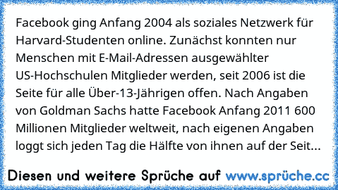 Facebook ging Anfang 2004 als soziales Netzwerk für Harvard-Studenten online. Zunächst konnten nur Menschen mit E-Mail-Adressen ausgewählter US-Hochschulen Mitglieder werden, seit 2006 ist die Seite für alle Über-13-Jährigen offen. Nach Angaben von Goldman Sachs hatte Facebook Anfang 2011 600 Millionen Mitglieder weltweit, nach eigenen Angaben loggt sich jeden Tag die Hälfte von ihnen auf der Seit...