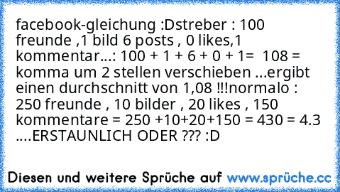 facebook-gleichung :D
streber : 100 freunde ,1 bild 6 posts , 0 likes,1 kommentar...: 100 + 1 + 6 + 0 + 1=  108 = komma um 2 stellen verschieben ...ergibt einen durchschnitt von 1,08 !!!
normalo : 250 freunde , 10 bilder , 20 likes , 150  kommentare = 250 +10+20+150 = 430 = 4.3 ....
ERSTAUNLICH ODER ??? :D