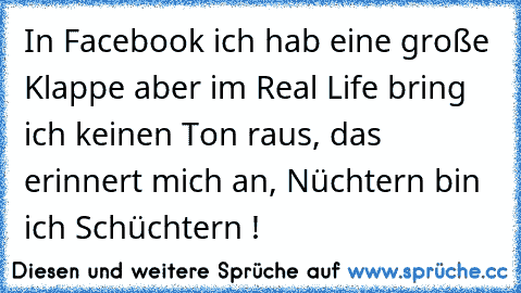 In Facebook ich hab eine große Klappe aber im Real Life bring ich keinen Ton raus, das erinnert mich an, Nüchtern bin ich Schüchtern !