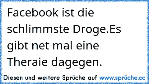 Facebook ist die schlimmste Droge.Es gibt net mal eine Theraie dagegen.