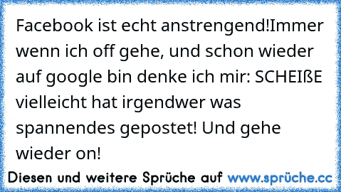 Facebook ist echt anstrengend!
Immer wenn ich off gehe, und schon wieder auf google bin denke ich mir: SCHEIßE vielleicht hat irgendwer was spannendes gepostet! Und gehe wieder on! ♥