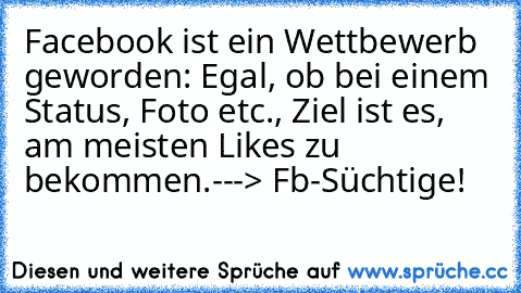 Facebook ist ein Wettbewerb geworden: Egal, ob bei einem Status, Foto etc., Ziel ist es, am meisten Likes zu bekommen.
---> Fb-Süchtige!