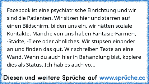 Facebook ist eine psychiatrische Einrichtung und wir sind die Patienten. Wir sitzen hier und starren auf einen Bildschirm, bilden uns ein, wir hätten soziale Kontakte. Manche von uns haben Fantasie-Farmen, -Städte, -Tiere oder ähnliches. Wir stupsen einander an und finden das gut. Wir schreiben Texte an eine Wand. Wenn du auch hier in Behandlung bist, kopiere dies als Status. Ich hab es auch vo...