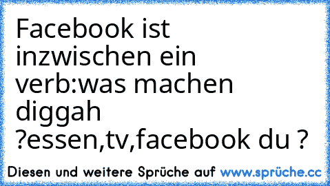 Facebook ist inzwischen ein verb:
was machen diggah ?
essen,tv,facebook du ?