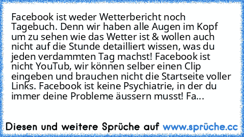 Facebook ist weder Wetterbericht noch Tagebuch. Denn wir haben alle Augen im Kopf um zu sehen wie das Wetter ist & wollen auch nicht auf die Stunde detailliert wissen, was du jeden verdammten Tag machst! Facebook ist nicht YouTub, wir können selber einen Clip eingeben und brauchen nicht die Startseite voller Links. Facebook ist keine Psychiatrie, in der du immer deine Probleme äussern musst! Fa...