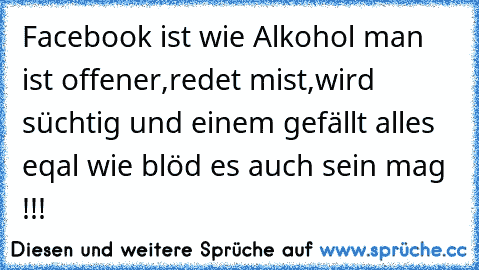 Facebook ist wie Alkohol man ist offener,redet mist,wird süchtig und einem gefällt alles eqal wie blöd es auch sein mag !!!