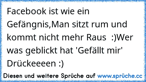 Facebook ist wie ein Gefängnis,
Man sitzt rum und kommt nicht mehr Raus ♥ :)
Wer was geblickt hat 'Gefällt mir' Drückeeeen :)