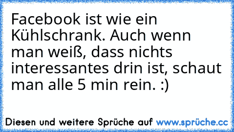 Facebook ist wie ein Kühlschrank. Auch wenn man weiß, dass nichts interessantes drin ist, schaut man alle 5 min rein. :)