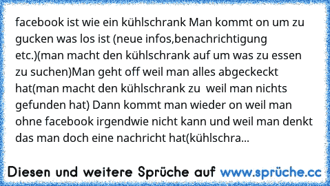 facebook ist wie ein kühlschrank 
Man kommt on um zu gucken was los ist (neue infos,benachrichtigung etc.)
(man macht den kühlschrank auf um was zu essen zu suchen)
Man geht off weil man alles abgeckeckt hat
(man macht den kühlschrank zu  weil man nichts gefunden hat) 
Dann kommt man wieder on weil man ohne facebook irgendwie nicht kann und weil man denkt das man doch eine nachricht hat
(kühlsc...