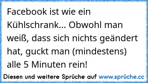 Facebook ist wie ein Kühlschrank... Obwohl man weiß, dass sich nichts geändert hat, guckt man (mindestens) alle 5 Minuten rein!