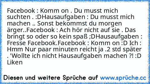 Facebook : Komm on . Du musst mich suchten . :D
Hausaufgaben : Du musst mich machen .. Sonst bekommst du morgen ärger..
Facebook : Ach hör nicht auf sie . Das bringt so oder so kein spaß ;D
Hausaufgaben : Fresse Facebook.
Facebook : Komm on :D 
Ich : Hmm Nur paar minuten reicht ja .
2 std später . 'Wollte ich nicht Hausaufgaben machen ?! :D 
Liken ♥