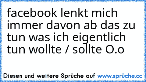 facebook lenkt mich immer davon ab das zu tun was ich eigentlich tun wollte / sollte O.o