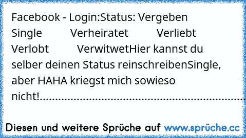 Facebook - Login:
Status: Vergeben
           Single
           Verheiratet
           Verliebt
           Verlobt
           Verwitwet
Hier kannst du selber deinen Status reinschreiben
Single, aber HAHA kriegst mich sowieso nicht!
..........................................................................