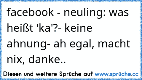 facebook - neuling: was heißt 'ka'?
- keine ahnung
- ah egal, macht nix, danke..