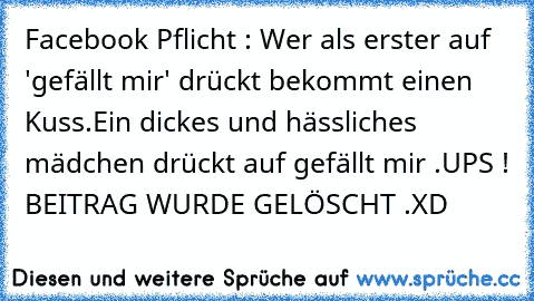 Facebook Pflicht : Wer als erster auf 'gefällt mir' drückt bekommt einen Kuss.
Ein dickes und hässliches mädchen drückt auf gefällt mir .
UPS ! BEITRAG WURDE GELÖSCHT .
XD