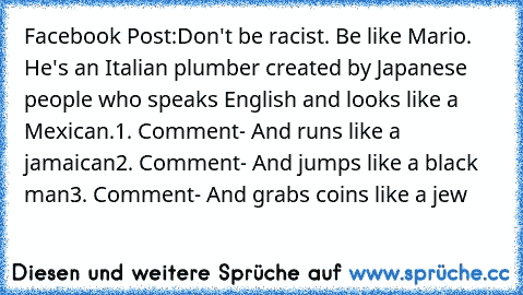 Facebook Post:
Don't be racist. Be like Mario. He's an Italian plumber created by Japanese people who speaks English and looks like a Mexican.
1. Comment
- And runs like a jamaican
2. Comment
- And jumps like a black man
3. Comment
- And grabs coins like a jew