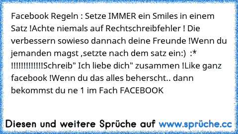 Facebook Regeln : 
Setze IMMER ein Smiles in einem Satz !
Achte niemals auf Rechtschreibfehler ! Die verbessern sowieso dannach deine Freunde !
Wenn du jemanden magst ,setzte nach dem satz ein
:) ♥ :* !!!!!!!!!!!!!
Schreib" Ich liebe dich" zusammen !
Like ganz facebook !
Wenn du das alles beherscht.. dann bekommst du ne 1 im Fach FACEBOOK