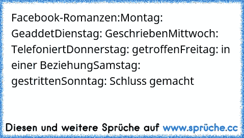 Facebook-Romanzen:
Montag: Geaddet
Dienstag: Geschrieben
Mittwoch: Telefoniert
Donnerstag: getroffen
Freitag: in einer Beziehung
Samstag: gestritten
Sonntag: Schluss gemacht